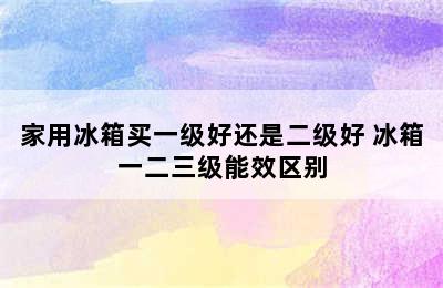 家用冰箱买一级好还是二级好 冰箱一二三级能效区别